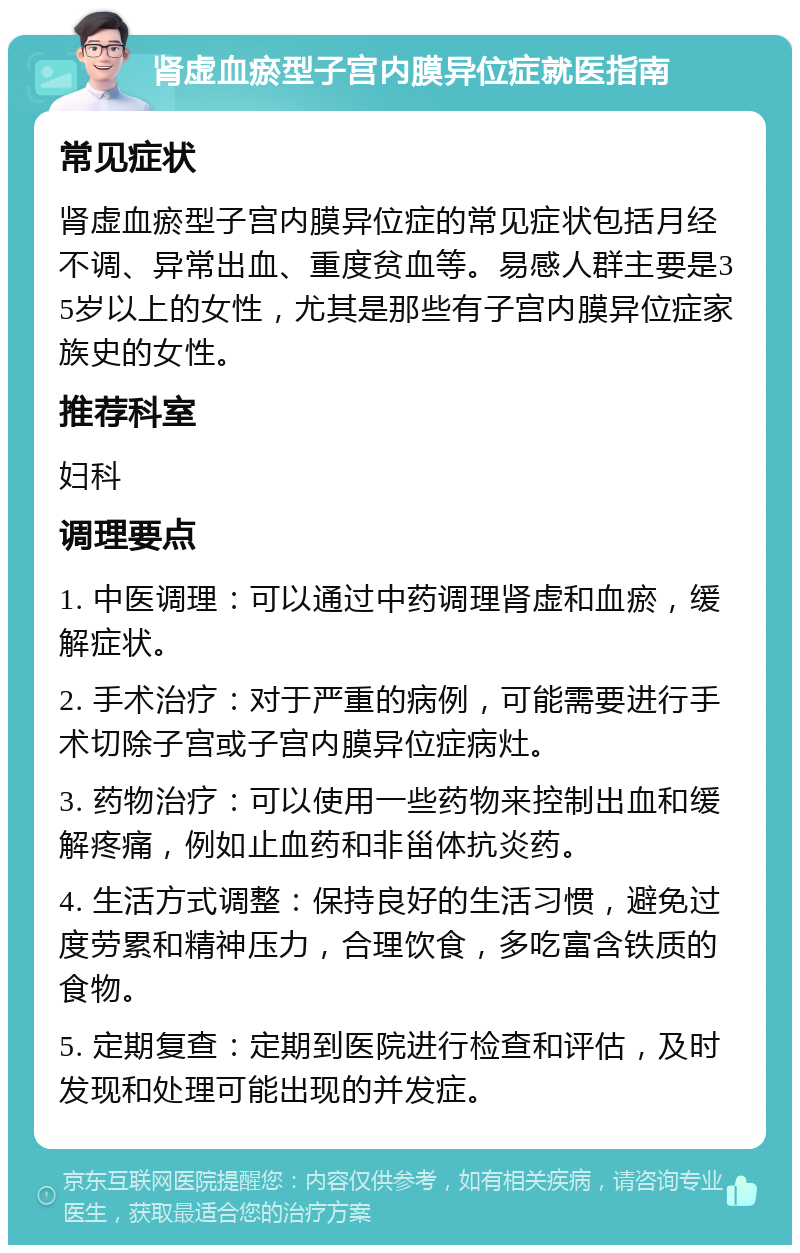 肾虚血瘀型子宫内膜异位症就医指南 常见症状 肾虚血瘀型子宫内膜异位症的常见症状包括月经不调、异常出血、重度贫血等。易感人群主要是35岁以上的女性，尤其是那些有子宫内膜异位症家族史的女性。 推荐科室 妇科 调理要点 1. 中医调理：可以通过中药调理肾虚和血瘀，缓解症状。 2. 手术治疗：对于严重的病例，可能需要进行手术切除子宫或子宫内膜异位症病灶。 3. 药物治疗：可以使用一些药物来控制出血和缓解疼痛，例如止血药和非甾体抗炎药。 4. 生活方式调整：保持良好的生活习惯，避免过度劳累和精神压力，合理饮食，多吃富含铁质的食物。 5. 定期复查：定期到医院进行检查和评估，及时发现和处理可能出现的并发症。