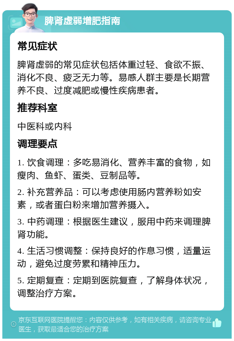 脾肾虚弱增肥指南 常见症状 脾肾虚弱的常见症状包括体重过轻、食欲不振、消化不良、疲乏无力等。易感人群主要是长期营养不良、过度减肥或慢性疾病患者。 推荐科室 中医科或内科 调理要点 1. 饮食调理：多吃易消化、营养丰富的食物，如瘦肉、鱼虾、蛋类、豆制品等。 2. 补充营养品：可以考虑使用肠内营养粉如安素，或者蛋白粉来增加营养摄入。 3. 中药调理：根据医生建议，服用中药来调理脾肾功能。 4. 生活习惯调整：保持良好的作息习惯，适量运动，避免过度劳累和精神压力。 5. 定期复查：定期到医院复查，了解身体状况，调整治疗方案。