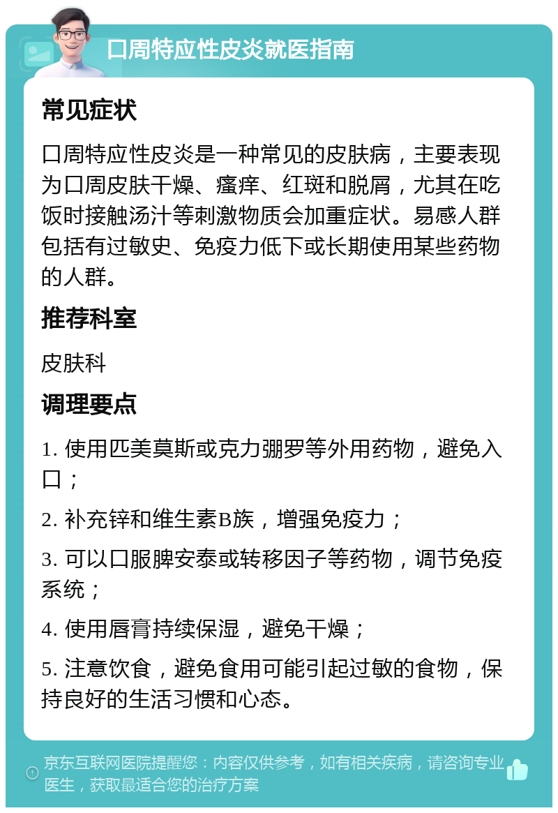 口周特应性皮炎就医指南 常见症状 口周特应性皮炎是一种常见的皮肤病，主要表现为口周皮肤干燥、瘙痒、红斑和脱屑，尤其在吃饭时接触汤汁等刺激物质会加重症状。易感人群包括有过敏史、免疫力低下或长期使用某些药物的人群。 推荐科室 皮肤科 调理要点 1. 使用匹美莫斯或克力弸罗等外用药物，避免入口； 2. 补充锌和维生素B族，增强免疫力； 3. 可以口服脾安泰或转移因子等药物，调节免疫系统； 4. 使用唇膏持续保湿，避免干燥； 5. 注意饮食，避免食用可能引起过敏的食物，保持良好的生活习惯和心态。