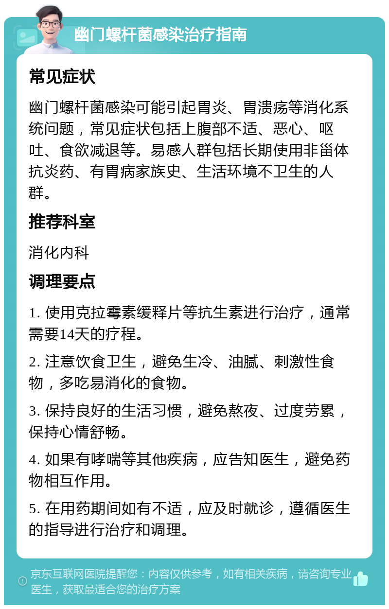 幽门螺杆菌感染治疗指南 常见症状 幽门螺杆菌感染可能引起胃炎、胃溃疡等消化系统问题，常见症状包括上腹部不适、恶心、呕吐、食欲减退等。易感人群包括长期使用非甾体抗炎药、有胃病家族史、生活环境不卫生的人群。 推荐科室 消化内科 调理要点 1. 使用克拉霉素缓释片等抗生素进行治疗，通常需要14天的疗程。 2. 注意饮食卫生，避免生冷、油腻、刺激性食物，多吃易消化的食物。 3. 保持良好的生活习惯，避免熬夜、过度劳累，保持心情舒畅。 4. 如果有哮喘等其他疾病，应告知医生，避免药物相互作用。 5. 在用药期间如有不适，应及时就诊，遵循医生的指导进行治疗和调理。