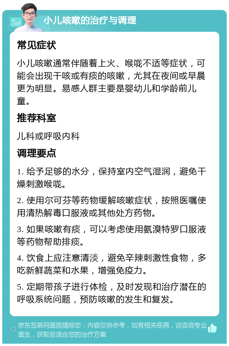 小儿咳嗽的治疗与调理 常见症状 小儿咳嗽通常伴随着上火、喉咙不适等症状，可能会出现干咳或有痰的咳嗽，尤其在夜间或早晨更为明显。易感人群主要是婴幼儿和学龄前儿童。 推荐科室 儿科或呼吸内科 调理要点 1. 给予足够的水分，保持室内空气湿润，避免干燥刺激喉咙。 2. 使用尔可芬等药物缓解咳嗽症状，按照医嘱使用清热解毒口服液或其他处方药物。 3. 如果咳嗽有痰，可以考虑使用氨溴特罗口服液等药物帮助排痰。 4. 饮食上应注意清淡，避免辛辣刺激性食物，多吃新鲜蔬菜和水果，增强免疫力。 5. 定期带孩子进行体检，及时发现和治疗潜在的呼吸系统问题，预防咳嗽的发生和复发。