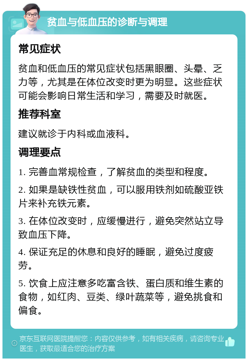 贫血与低血压的诊断与调理 常见症状 贫血和低血压的常见症状包括黑眼圈、头晕、乏力等，尤其是在体位改变时更为明显。这些症状可能会影响日常生活和学习，需要及时就医。 推荐科室 建议就诊于内科或血液科。 调理要点 1. 完善血常规检查，了解贫血的类型和程度。 2. 如果是缺铁性贫血，可以服用铁剂如硫酸亚铁片来补充铁元素。 3. 在体位改变时，应缓慢进行，避免突然站立导致血压下降。 4. 保证充足的休息和良好的睡眠，避免过度疲劳。 5. 饮食上应注意多吃富含铁、蛋白质和维生素的食物，如红肉、豆类、绿叶蔬菜等，避免挑食和偏食。