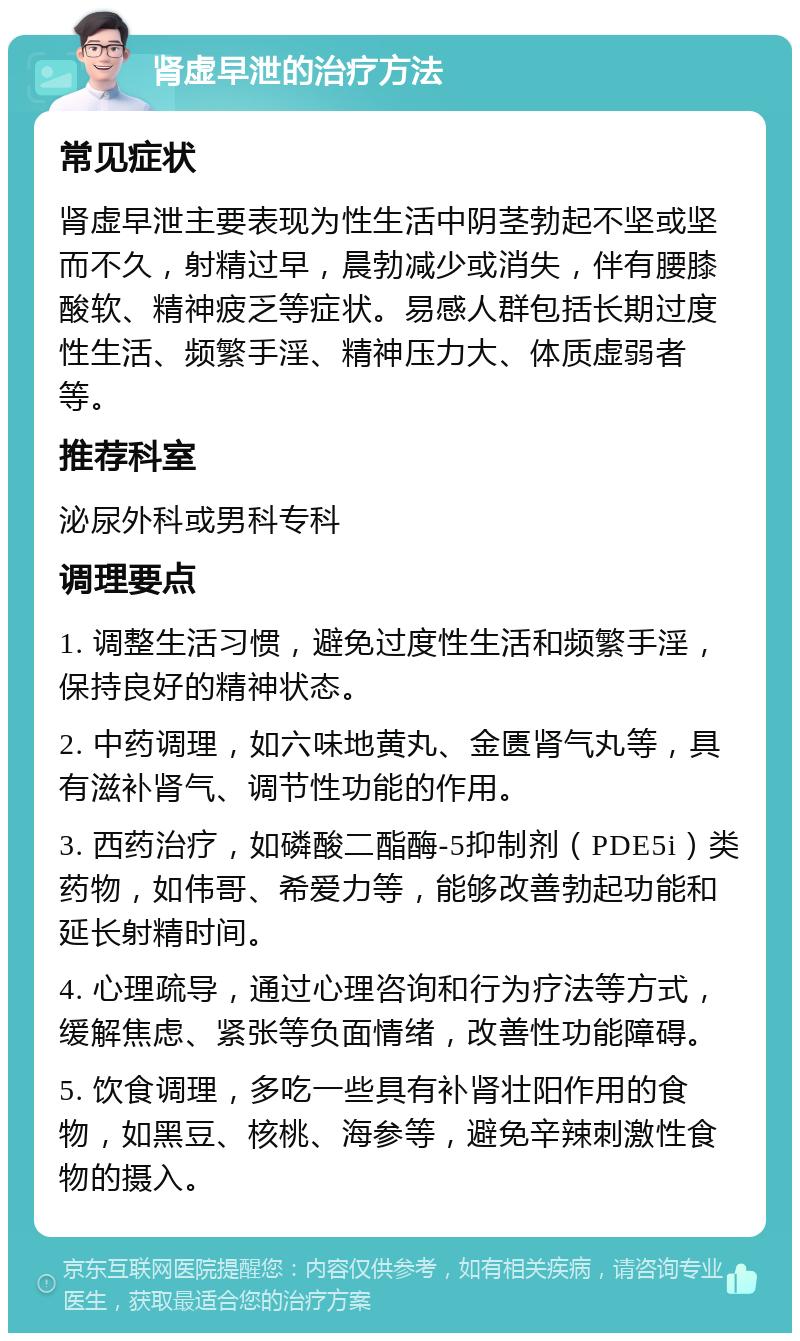 肾虚早泄的治疗方法 常见症状 肾虚早泄主要表现为性生活中阴茎勃起不坚或坚而不久，射精过早，晨勃减少或消失，伴有腰膝酸软、精神疲乏等症状。易感人群包括长期过度性生活、频繁手淫、精神压力大、体质虚弱者等。 推荐科室 泌尿外科或男科专科 调理要点 1. 调整生活习惯，避免过度性生活和频繁手淫，保持良好的精神状态。 2. 中药调理，如六味地黄丸、金匮肾气丸等，具有滋补肾气、调节性功能的作用。 3. 西药治疗，如磷酸二酯酶-5抑制剂（PDE5i）类药物，如伟哥、希爱力等，能够改善勃起功能和延长射精时间。 4. 心理疏导，通过心理咨询和行为疗法等方式，缓解焦虑、紧张等负面情绪，改善性功能障碍。 5. 饮食调理，多吃一些具有补肾壮阳作用的食物，如黑豆、核桃、海参等，避免辛辣刺激性食物的摄入。