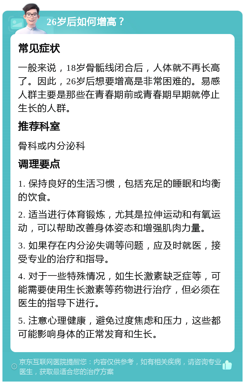 26岁后如何增高？ 常见症状 一般来说，18岁骨骺线闭合后，人体就不再长高了。因此，26岁后想要增高是非常困难的。易感人群主要是那些在青春期前或青春期早期就停止生长的人群。 推荐科室 骨科或内分泌科 调理要点 1. 保持良好的生活习惯，包括充足的睡眠和均衡的饮食。 2. 适当进行体育锻炼，尤其是拉伸运动和有氧运动，可以帮助改善身体姿态和增强肌肉力量。 3. 如果存在内分泌失调等问题，应及时就医，接受专业的治疗和指导。 4. 对于一些特殊情况，如生长激素缺乏症等，可能需要使用生长激素等药物进行治疗，但必须在医生的指导下进行。 5. 注意心理健康，避免过度焦虑和压力，这些都可能影响身体的正常发育和生长。