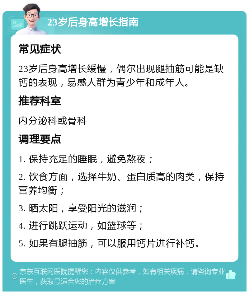 23岁后身高增长指南 常见症状 23岁后身高增长缓慢，偶尔出现腿抽筋可能是缺钙的表现，易感人群为青少年和成年人。 推荐科室 内分泌科或骨科 调理要点 1. 保持充足的睡眠，避免熬夜； 2. 饮食方面，选择牛奶、蛋白质高的肉类，保持营养均衡； 3. 晒太阳，享受阳光的滋润； 4. 进行跳跃运动，如篮球等； 5. 如果有腿抽筋，可以服用钙片进行补钙。