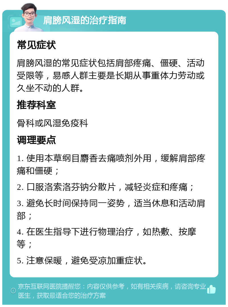 肩膀风湿的治疗指南 常见症状 肩膀风湿的常见症状包括肩部疼痛、僵硬、活动受限等，易感人群主要是长期从事重体力劳动或久坐不动的人群。 推荐科室 骨科或风湿免疫科 调理要点 1. 使用本草纲目麝香去痛喷剂外用，缓解肩部疼痛和僵硬； 2. 口服洛索洛芬钠分散片，减轻炎症和疼痛； 3. 避免长时间保持同一姿势，适当休息和活动肩部； 4. 在医生指导下进行物理治疗，如热敷、按摩等； 5. 注意保暖，避免受凉加重症状。