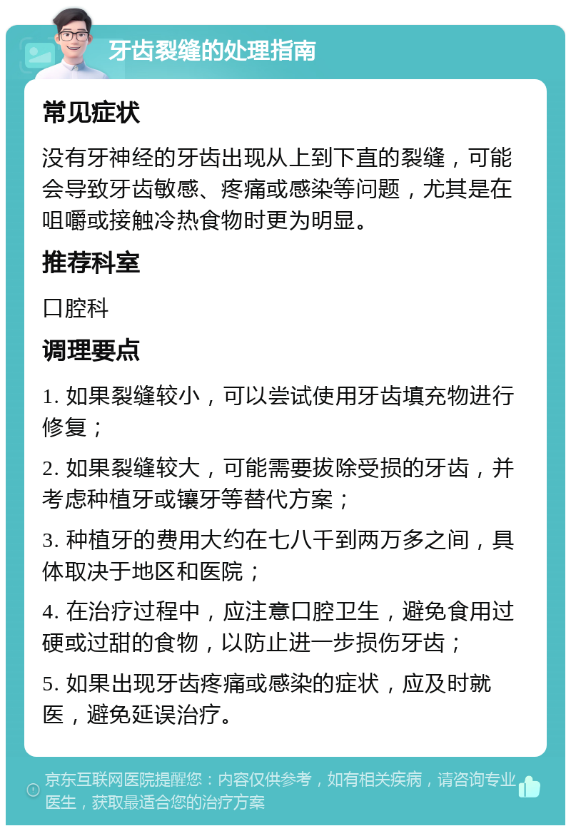 牙齿裂缝的处理指南 常见症状 没有牙神经的牙齿出现从上到下直的裂缝，可能会导致牙齿敏感、疼痛或感染等问题，尤其是在咀嚼或接触冷热食物时更为明显。 推荐科室 口腔科 调理要点 1. 如果裂缝较小，可以尝试使用牙齿填充物进行修复； 2. 如果裂缝较大，可能需要拔除受损的牙齿，并考虑种植牙或镶牙等替代方案； 3. 种植牙的费用大约在七八千到两万多之间，具体取决于地区和医院； 4. 在治疗过程中，应注意口腔卫生，避免食用过硬或过甜的食物，以防止进一步损伤牙齿； 5. 如果出现牙齿疼痛或感染的症状，应及时就医，避免延误治疗。