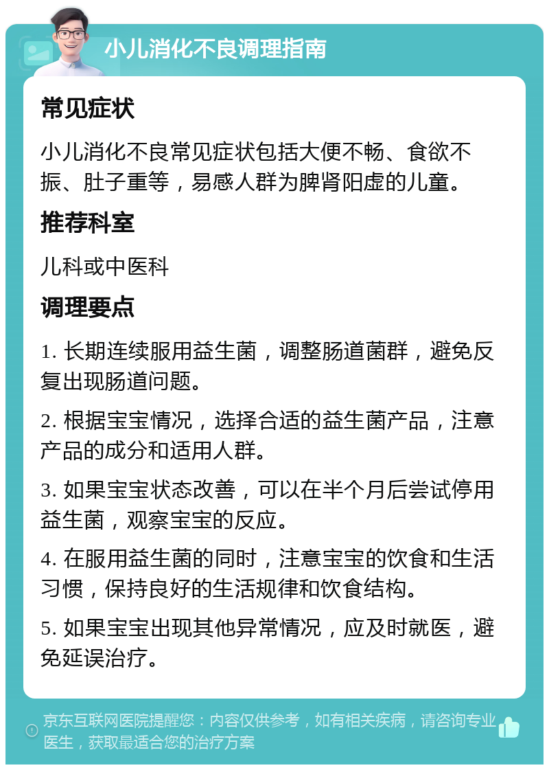 小儿消化不良调理指南 常见症状 小儿消化不良常见症状包括大便不畅、食欲不振、肚子重等，易感人群为脾肾阳虚的儿童。 推荐科室 儿科或中医科 调理要点 1. 长期连续服用益生菌，调整肠道菌群，避免反复出现肠道问题。 2. 根据宝宝情况，选择合适的益生菌产品，注意产品的成分和适用人群。 3. 如果宝宝状态改善，可以在半个月后尝试停用益生菌，观察宝宝的反应。 4. 在服用益生菌的同时，注意宝宝的饮食和生活习惯，保持良好的生活规律和饮食结构。 5. 如果宝宝出现其他异常情况，应及时就医，避免延误治疗。