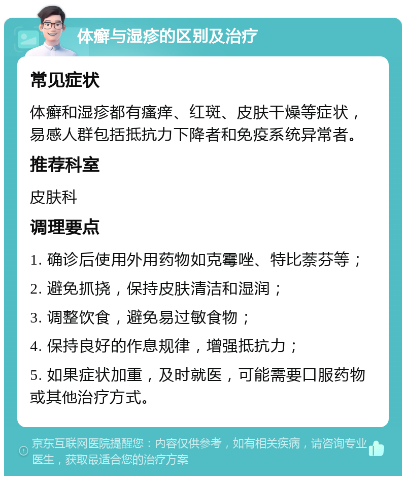 体癣与湿疹的区别及治疗 常见症状 体癣和湿疹都有瘙痒、红斑、皮肤干燥等症状，易感人群包括抵抗力下降者和免疫系统异常者。 推荐科室 皮肤科 调理要点 1. 确诊后使用外用药物如克霉唑、特比萘芬等； 2. 避免抓挠，保持皮肤清洁和湿润； 3. 调整饮食，避免易过敏食物； 4. 保持良好的作息规律，增强抵抗力； 5. 如果症状加重，及时就医，可能需要口服药物或其他治疗方式。