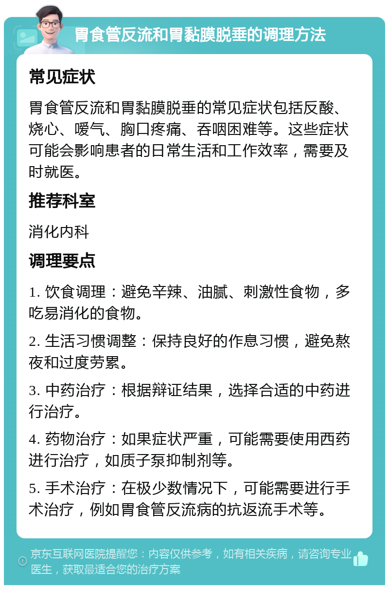 胃食管反流和胃黏膜脱垂的调理方法 常见症状 胃食管反流和胃黏膜脱垂的常见症状包括反酸、烧心、嗳气、胸口疼痛、吞咽困难等。这些症状可能会影响患者的日常生活和工作效率，需要及时就医。 推荐科室 消化内科 调理要点 1. 饮食调理：避免辛辣、油腻、刺激性食物，多吃易消化的食物。 2. 生活习惯调整：保持良好的作息习惯，避免熬夜和过度劳累。 3. 中药治疗：根据辩证结果，选择合适的中药进行治疗。 4. 药物治疗：如果症状严重，可能需要使用西药进行治疗，如质子泵抑制剂等。 5. 手术治疗：在极少数情况下，可能需要进行手术治疗，例如胃食管反流病的抗返流手术等。