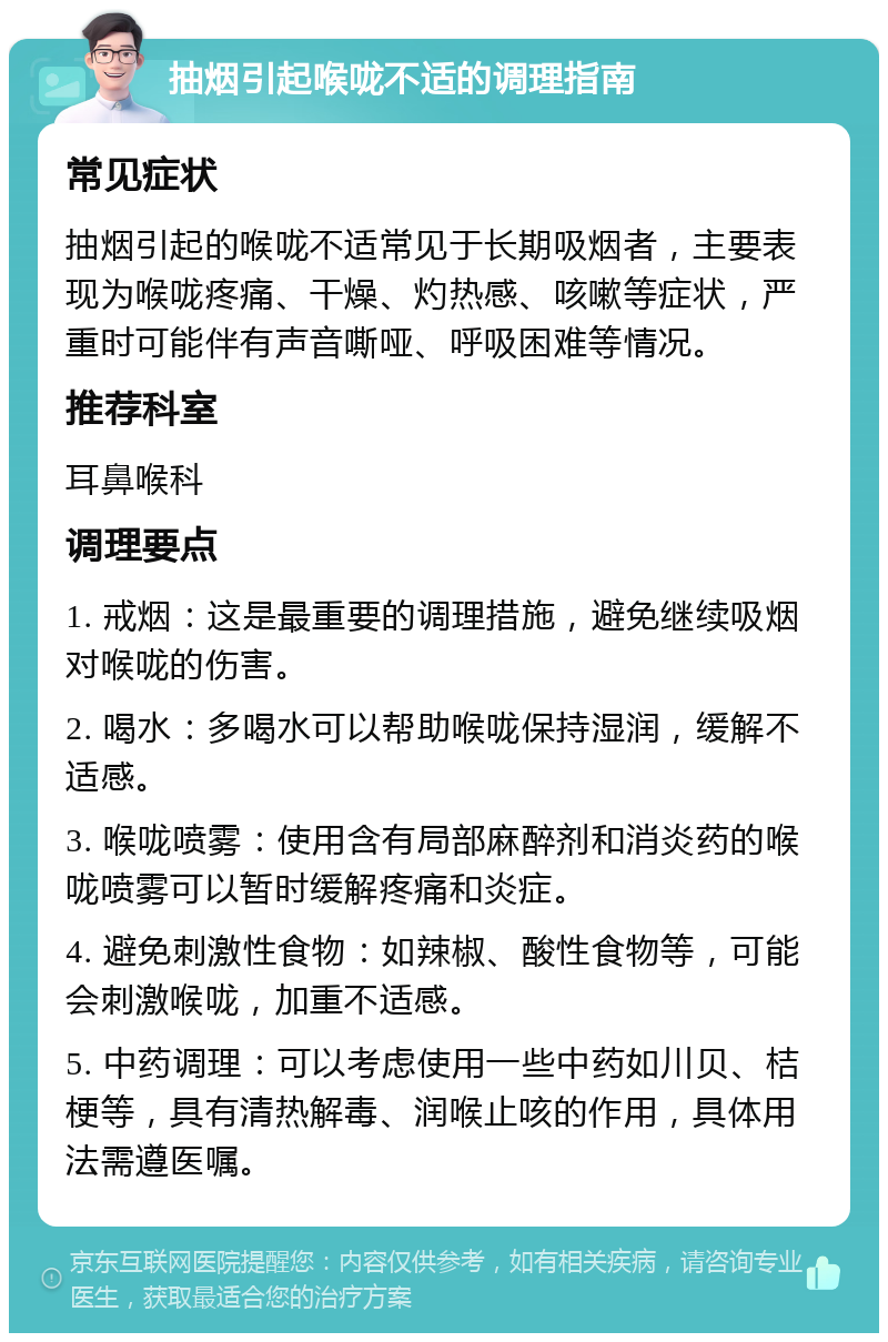 抽烟引起喉咙不适的调理指南 常见症状 抽烟引起的喉咙不适常见于长期吸烟者，主要表现为喉咙疼痛、干燥、灼热感、咳嗽等症状，严重时可能伴有声音嘶哑、呼吸困难等情况。 推荐科室 耳鼻喉科 调理要点 1. 戒烟：这是最重要的调理措施，避免继续吸烟对喉咙的伤害。 2. 喝水：多喝水可以帮助喉咙保持湿润，缓解不适感。 3. 喉咙喷雾：使用含有局部麻醉剂和消炎药的喉咙喷雾可以暂时缓解疼痛和炎症。 4. 避免刺激性食物：如辣椒、酸性食物等，可能会刺激喉咙，加重不适感。 5. 中药调理：可以考虑使用一些中药如川贝、桔梗等，具有清热解毒、润喉止咳的作用，具体用法需遵医嘱。