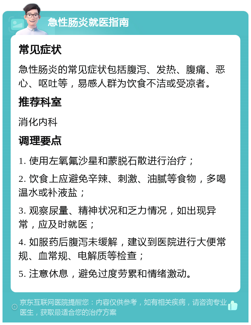 急性肠炎就医指南 常见症状 急性肠炎的常见症状包括腹泻、发热、腹痛、恶心、呕吐等，易感人群为饮食不洁或受凉者。 推荐科室 消化内科 调理要点 1. 使用左氧氟沙星和蒙脱石散进行治疗； 2. 饮食上应避免辛辣、刺激、油腻等食物，多喝温水或补液盐； 3. 观察尿量、精神状况和乏力情况，如出现异常，应及时就医； 4. 如服药后腹泻未缓解，建议到医院进行大便常规、血常规、电解质等检查； 5. 注意休息，避免过度劳累和情绪激动。