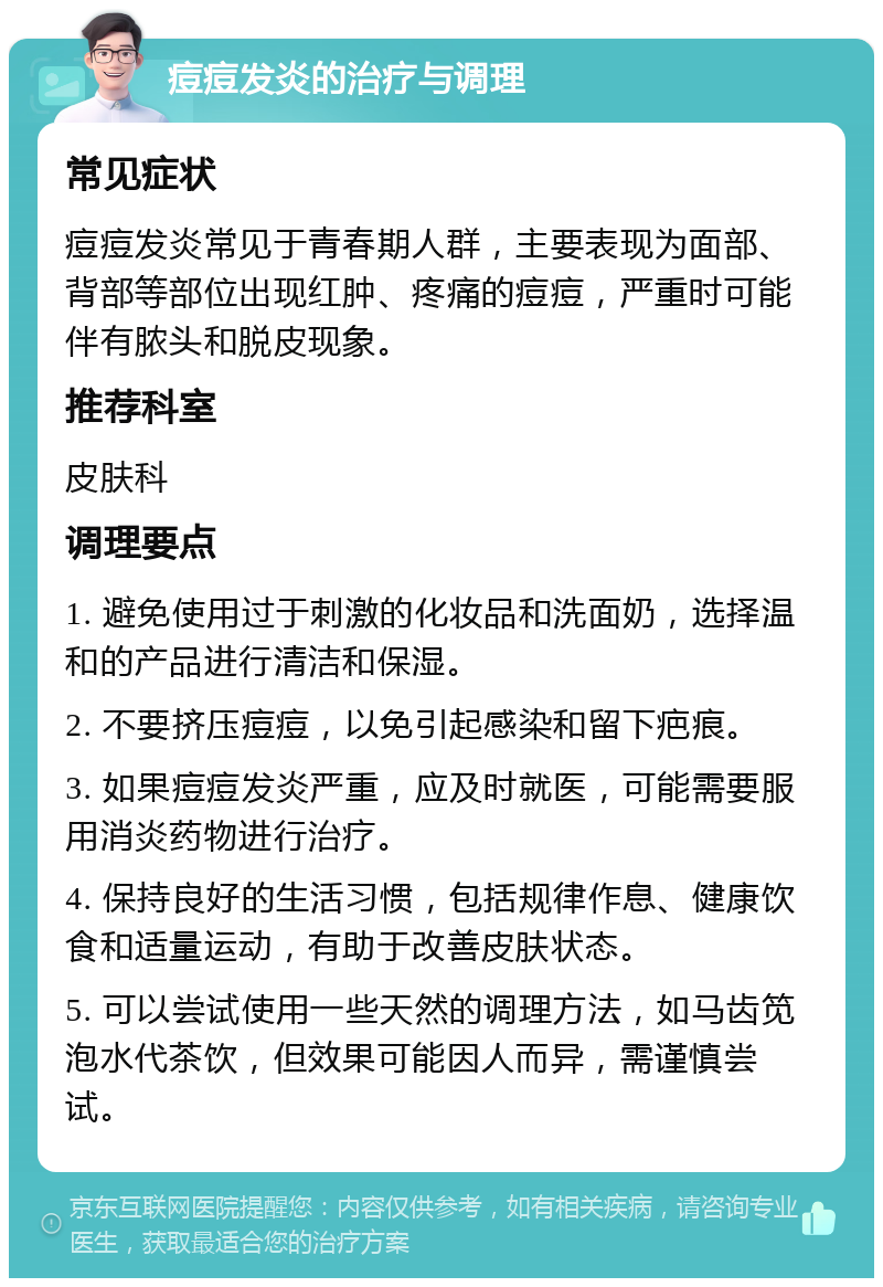 痘痘发炎的治疗与调理 常见症状 痘痘发炎常见于青春期人群，主要表现为面部、背部等部位出现红肿、疼痛的痘痘，严重时可能伴有脓头和脱皮现象。 推荐科室 皮肤科 调理要点 1. 避免使用过于刺激的化妆品和洗面奶，选择温和的产品进行清洁和保湿。 2. 不要挤压痘痘，以免引起感染和留下疤痕。 3. 如果痘痘发炎严重，应及时就医，可能需要服用消炎药物进行治疗。 4. 保持良好的生活习惯，包括规律作息、健康饮食和适量运动，有助于改善皮肤状态。 5. 可以尝试使用一些天然的调理方法，如马齿笕泡水代茶饮，但效果可能因人而异，需谨慎尝试。