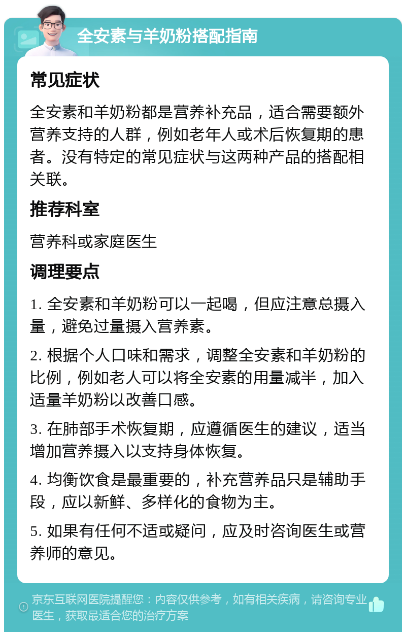 全安素与羊奶粉搭配指南 常见症状 全安素和羊奶粉都是营养补充品，适合需要额外营养支持的人群，例如老年人或术后恢复期的患者。没有特定的常见症状与这两种产品的搭配相关联。 推荐科室 营养科或家庭医生 调理要点 1. 全安素和羊奶粉可以一起喝，但应注意总摄入量，避免过量摄入营养素。 2. 根据个人口味和需求，调整全安素和羊奶粉的比例，例如老人可以将全安素的用量减半，加入适量羊奶粉以改善口感。 3. 在肺部手术恢复期，应遵循医生的建议，适当增加营养摄入以支持身体恢复。 4. 均衡饮食是最重要的，补充营养品只是辅助手段，应以新鲜、多样化的食物为主。 5. 如果有任何不适或疑问，应及时咨询医生或营养师的意见。