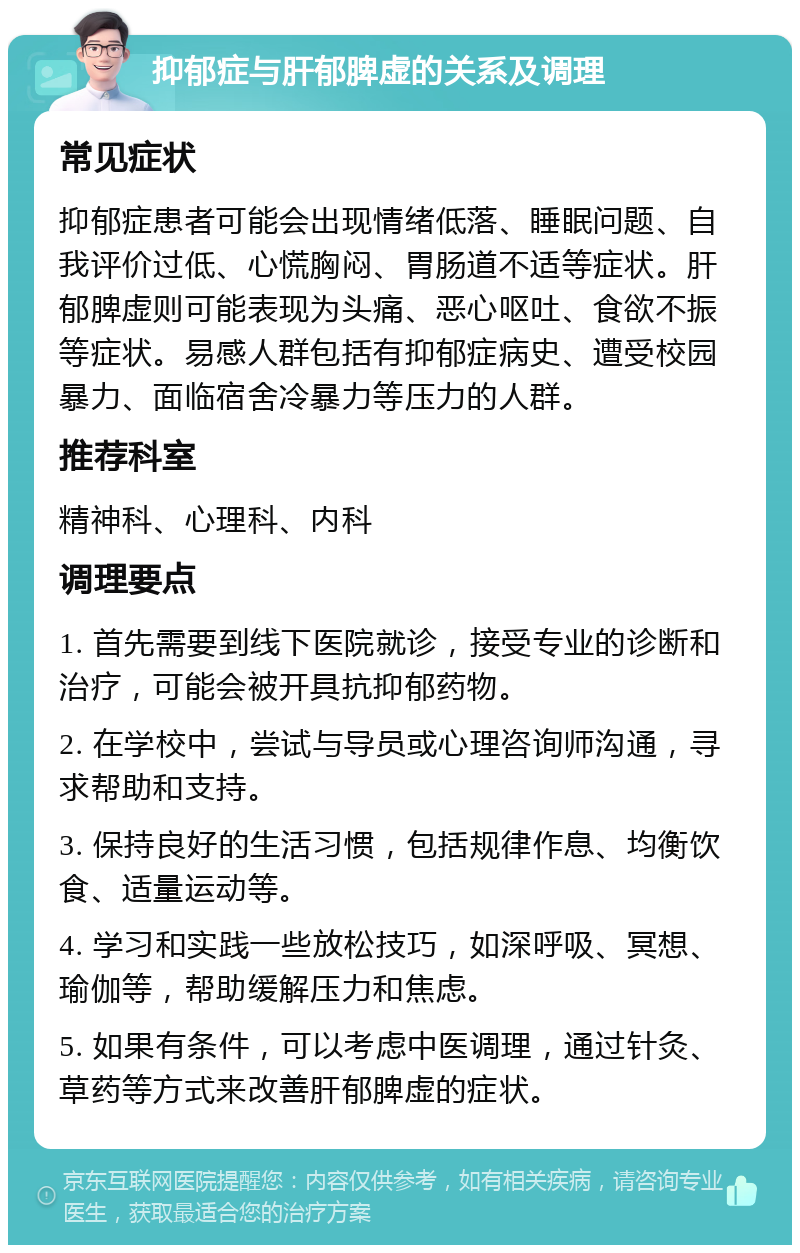 抑郁症与肝郁脾虚的关系及调理 常见症状 抑郁症患者可能会出现情绪低落、睡眠问题、自我评价过低、心慌胸闷、胃肠道不适等症状。肝郁脾虚则可能表现为头痛、恶心呕吐、食欲不振等症状。易感人群包括有抑郁症病史、遭受校园暴力、面临宿舍冷暴力等压力的人群。 推荐科室 精神科、心理科、内科 调理要点 1. 首先需要到线下医院就诊，接受专业的诊断和治疗，可能会被开具抗抑郁药物。 2. 在学校中，尝试与导员或心理咨询师沟通，寻求帮助和支持。 3. 保持良好的生活习惯，包括规律作息、均衡饮食、适量运动等。 4. 学习和实践一些放松技巧，如深呼吸、冥想、瑜伽等，帮助缓解压力和焦虑。 5. 如果有条件，可以考虑中医调理，通过针灸、草药等方式来改善肝郁脾虚的症状。