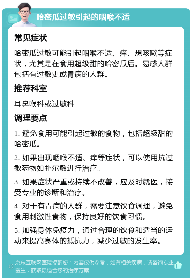 哈密瓜过敏引起的咽喉不适 常见症状 哈密瓜过敏可能引起咽喉不适、痒、想咳嗽等症状，尤其是在食用超级甜的哈密瓜后。易感人群包括有过敏史或胃病的人群。 推荐科室 耳鼻喉科或过敏科 调理要点 1. 避免食用可能引起过敏的食物，包括超级甜的哈密瓜。 2. 如果出现咽喉不适、痒等症状，可以使用抗过敏药物如扑尔敏进行治疗。 3. 如果症状严重或持续不改善，应及时就医，接受专业的诊断和治疗。 4. 对于有胃病的人群，需要注意饮食调理，避免食用刺激性食物，保持良好的饮食习惯。 5. 加强身体免疫力，通过合理的饮食和适当的运动来提高身体的抵抗力，减少过敏的发生率。