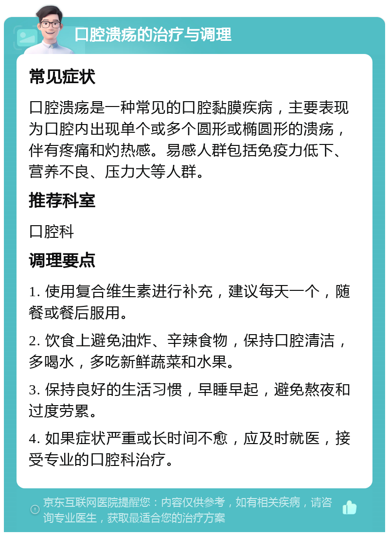 口腔溃疡的治疗与调理 常见症状 口腔溃疡是一种常见的口腔黏膜疾病，主要表现为口腔内出现单个或多个圆形或椭圆形的溃疡，伴有疼痛和灼热感。易感人群包括免疫力低下、营养不良、压力大等人群。 推荐科室 口腔科 调理要点 1. 使用复合维生素进行补充，建议每天一个，随餐或餐后服用。 2. 饮食上避免油炸、辛辣食物，保持口腔清洁，多喝水，多吃新鲜蔬菜和水果。 3. 保持良好的生活习惯，早睡早起，避免熬夜和过度劳累。 4. 如果症状严重或长时间不愈，应及时就医，接受专业的口腔科治疗。