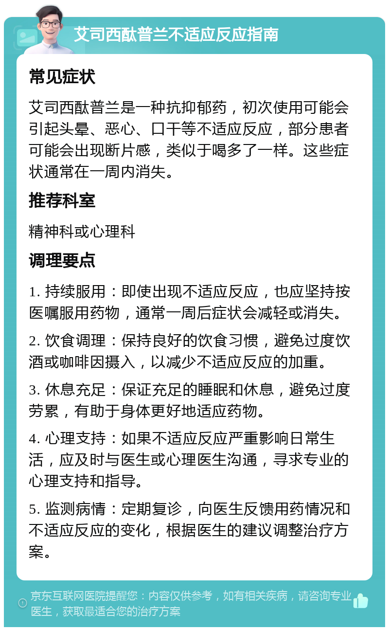 艾司西酞普兰不适应反应指南 常见症状 艾司西酞普兰是一种抗抑郁药，初次使用可能会引起头晕、恶心、口干等不适应反应，部分患者可能会出现断片感，类似于喝多了一样。这些症状通常在一周内消失。 推荐科室 精神科或心理科 调理要点 1. 持续服用：即使出现不适应反应，也应坚持按医嘱服用药物，通常一周后症状会减轻或消失。 2. 饮食调理：保持良好的饮食习惯，避免过度饮酒或咖啡因摄入，以减少不适应反应的加重。 3. 休息充足：保证充足的睡眠和休息，避免过度劳累，有助于身体更好地适应药物。 4. 心理支持：如果不适应反应严重影响日常生活，应及时与医生或心理医生沟通，寻求专业的心理支持和指导。 5. 监测病情：定期复诊，向医生反馈用药情况和不适应反应的变化，根据医生的建议调整治疗方案。