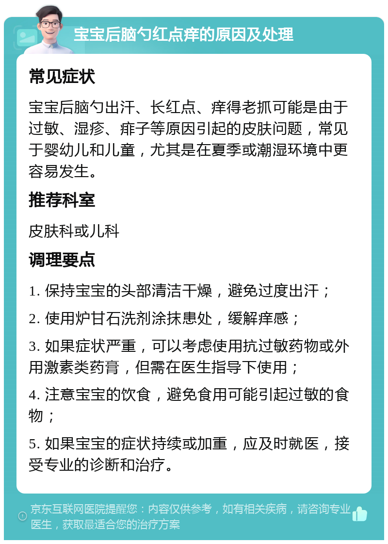 宝宝后脑勺红点痒的原因及处理 常见症状 宝宝后脑勺出汗、长红点、痒得老抓可能是由于过敏、湿疹、痱子等原因引起的皮肤问题，常见于婴幼儿和儿童，尤其是在夏季或潮湿环境中更容易发生。 推荐科室 皮肤科或儿科 调理要点 1. 保持宝宝的头部清洁干燥，避免过度出汗； 2. 使用炉甘石洗剂涂抹患处，缓解痒感； 3. 如果症状严重，可以考虑使用抗过敏药物或外用激素类药膏，但需在医生指导下使用； 4. 注意宝宝的饮食，避免食用可能引起过敏的食物； 5. 如果宝宝的症状持续或加重，应及时就医，接受专业的诊断和治疗。