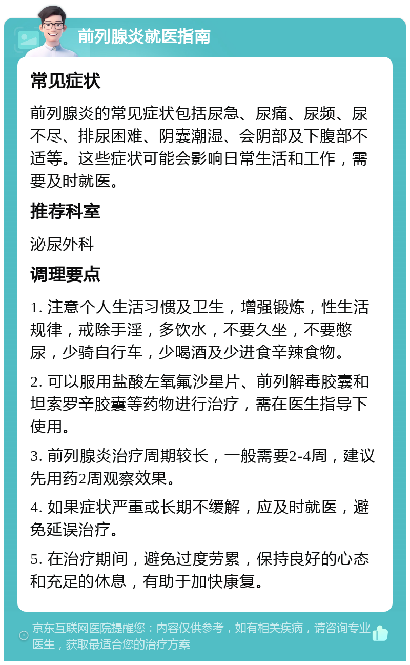 前列腺炎就医指南 常见症状 前列腺炎的常见症状包括尿急、尿痛、尿频、尿不尽、排尿困难、阴囊潮湿、会阴部及下腹部不适等。这些症状可能会影响日常生活和工作，需要及时就医。 推荐科室 泌尿外科 调理要点 1. 注意个人生活习惯及卫生，增强锻炼，性生活规律，戒除手淫，多饮水，不要久坐，不要憋尿，少骑自行车，少喝酒及少进食辛辣食物。 2. 可以服用盐酸左氧氟沙星片、前列解毒胶囊和坦索罗辛胶囊等药物进行治疗，需在医生指导下使用。 3. 前列腺炎治疗周期较长，一般需要2-4周，建议先用药2周观察效果。 4. 如果症状严重或长期不缓解，应及时就医，避免延误治疗。 5. 在治疗期间，避免过度劳累，保持良好的心态和充足的休息，有助于加快康复。