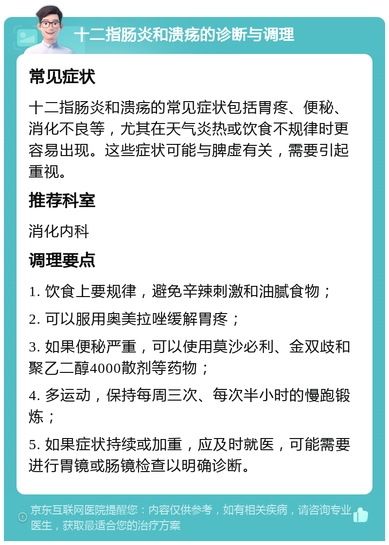 十二指肠炎和溃疡的诊断与调理 常见症状 十二指肠炎和溃疡的常见症状包括胃疼、便秘、消化不良等，尤其在天气炎热或饮食不规律时更容易出现。这些症状可能与脾虚有关，需要引起重视。 推荐科室 消化内科 调理要点 1. 饮食上要规律，避免辛辣刺激和油腻食物； 2. 可以服用奥美拉唑缓解胃疼； 3. 如果便秘严重，可以使用莫沙必利、金双歧和聚乙二醇4000散剂等药物； 4. 多运动，保持每周三次、每次半小时的慢跑锻炼； 5. 如果症状持续或加重，应及时就医，可能需要进行胃镜或肠镜检查以明确诊断。