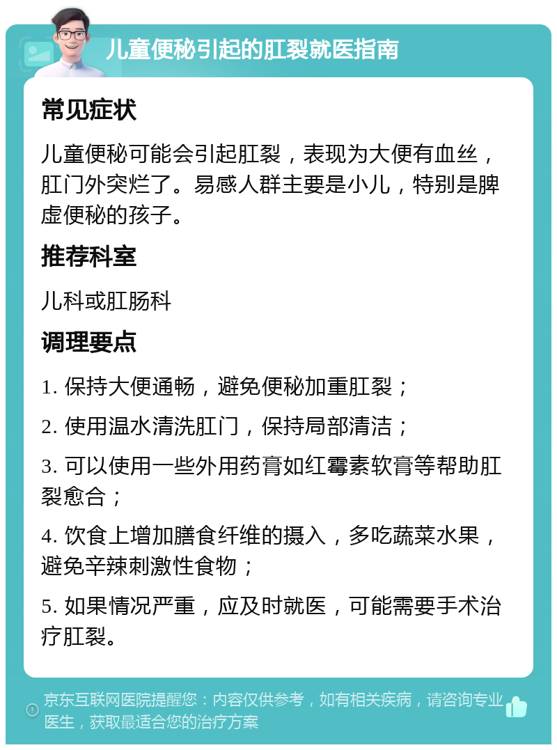 儿童便秘引起的肛裂就医指南 常见症状 儿童便秘可能会引起肛裂，表现为大便有血丝，肛门外突烂了。易感人群主要是小儿，特别是脾虚便秘的孩子。 推荐科室 儿科或肛肠科 调理要点 1. 保持大便通畅，避免便秘加重肛裂； 2. 使用温水清洗肛门，保持局部清洁； 3. 可以使用一些外用药膏如红霉素软膏等帮助肛裂愈合； 4. 饮食上增加膳食纤维的摄入，多吃蔬菜水果，避免辛辣刺激性食物； 5. 如果情况严重，应及时就医，可能需要手术治疗肛裂。