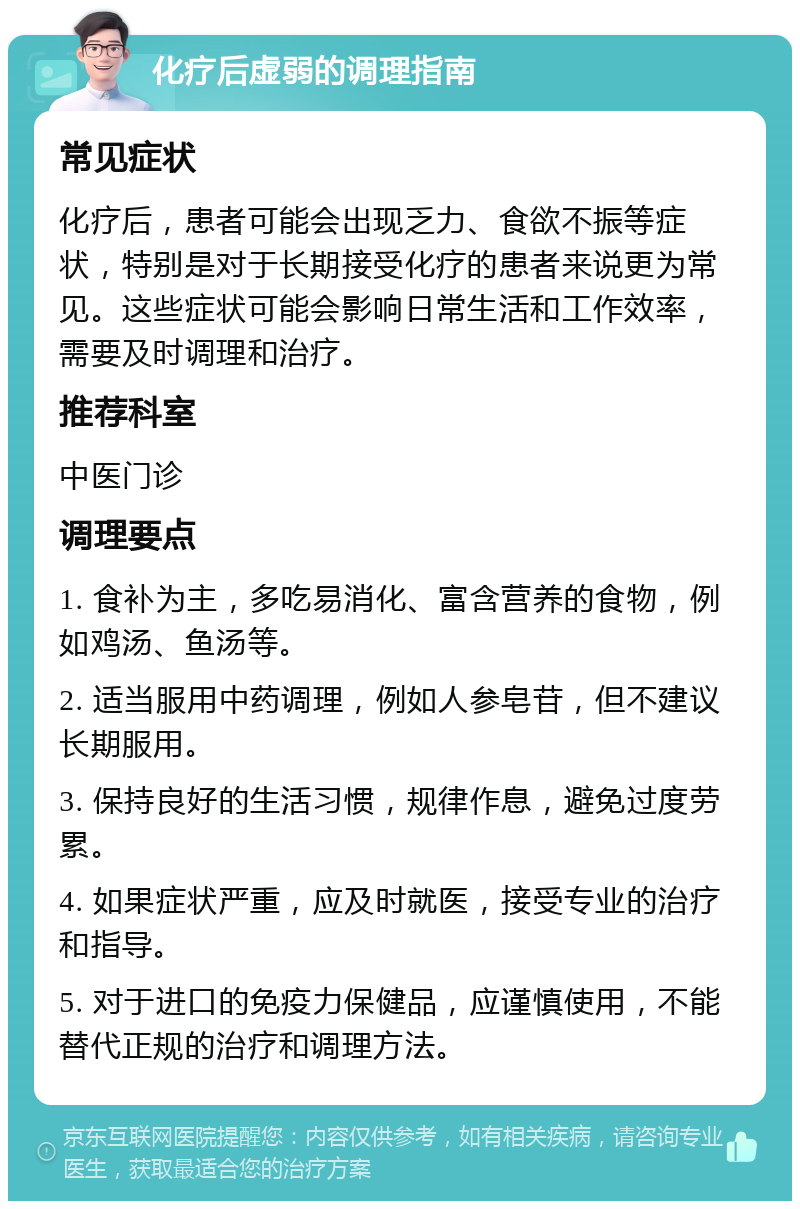 化疗后虚弱的调理指南 常见症状 化疗后，患者可能会出现乏力、食欲不振等症状，特别是对于长期接受化疗的患者来说更为常见。这些症状可能会影响日常生活和工作效率，需要及时调理和治疗。 推荐科室 中医门诊 调理要点 1. 食补为主，多吃易消化、富含营养的食物，例如鸡汤、鱼汤等。 2. 适当服用中药调理，例如人参皂苷，但不建议长期服用。 3. 保持良好的生活习惯，规律作息，避免过度劳累。 4. 如果症状严重，应及时就医，接受专业的治疗和指导。 5. 对于进口的免疫力保健品，应谨慎使用，不能替代正规的治疗和调理方法。