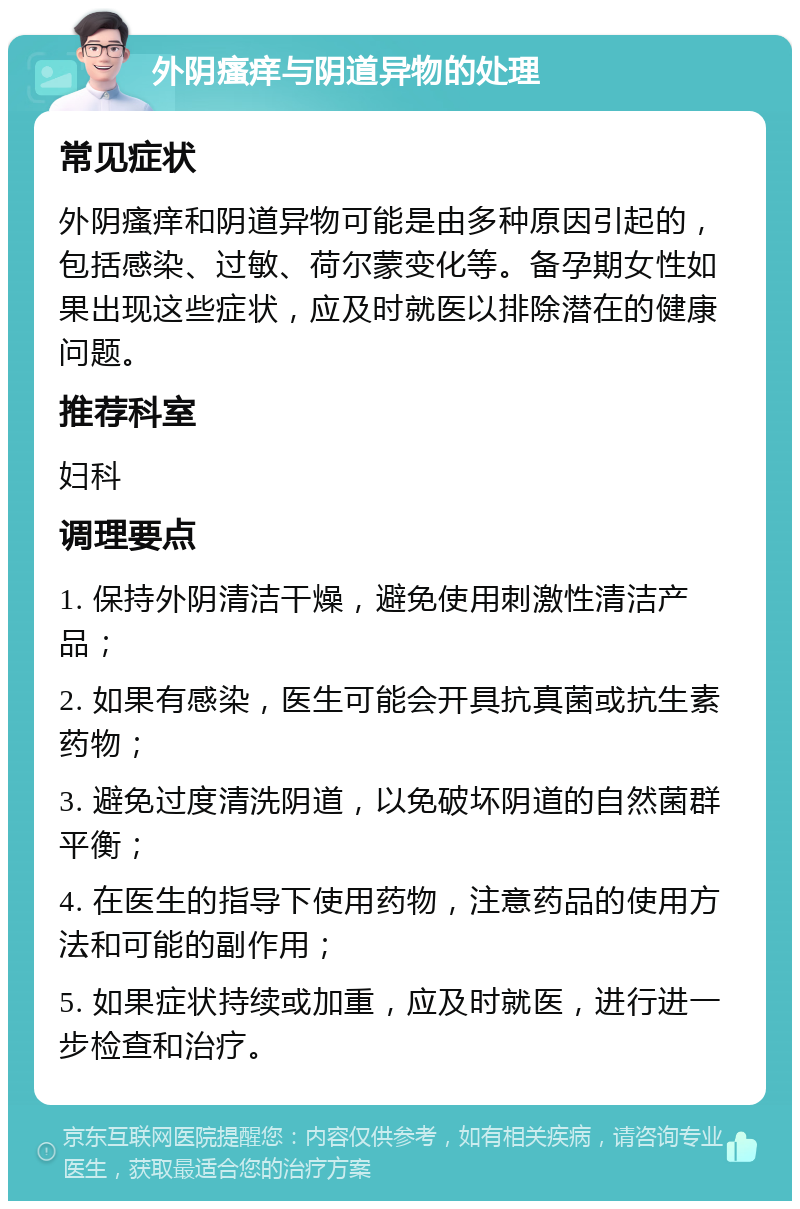 外阴瘙痒与阴道异物的处理 常见症状 外阴瘙痒和阴道异物可能是由多种原因引起的，包括感染、过敏、荷尔蒙变化等。备孕期女性如果出现这些症状，应及时就医以排除潜在的健康问题。 推荐科室 妇科 调理要点 1. 保持外阴清洁干燥，避免使用刺激性清洁产品； 2. 如果有感染，医生可能会开具抗真菌或抗生素药物； 3. 避免过度清洗阴道，以免破坏阴道的自然菌群平衡； 4. 在医生的指导下使用药物，注意药品的使用方法和可能的副作用； 5. 如果症状持续或加重，应及时就医，进行进一步检查和治疗。