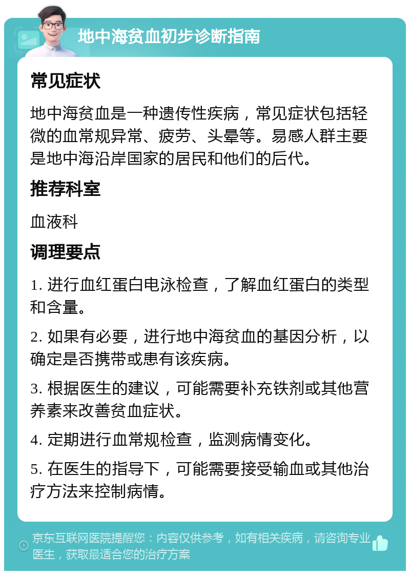 地中海贫血初步诊断指南 常见症状 地中海贫血是一种遗传性疾病，常见症状包括轻微的血常规异常、疲劳、头晕等。易感人群主要是地中海沿岸国家的居民和他们的后代。 推荐科室 血液科 调理要点 1. 进行血红蛋白电泳检查，了解血红蛋白的类型和含量。 2. 如果有必要，进行地中海贫血的基因分析，以确定是否携带或患有该疾病。 3. 根据医生的建议，可能需要补充铁剂或其他营养素来改善贫血症状。 4. 定期进行血常规检查，监测病情变化。 5. 在医生的指导下，可能需要接受输血或其他治疗方法来控制病情。