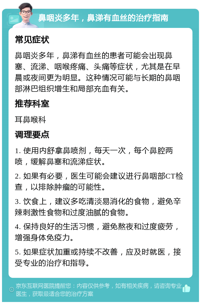 鼻咽炎多年，鼻涕有血丝的治疗指南 常见症状 鼻咽炎多年，鼻涕有血丝的患者可能会出现鼻塞、流涕、咽喉疼痛、头痛等症状，尤其是在早晨或夜间更为明显。这种情况可能与长期的鼻咽部淋巴组织增生和局部充血有关。 推荐科室 耳鼻喉科 调理要点 1. 使用内舒拿鼻喷剂，每天一次，每个鼻腔两喷，缓解鼻塞和流涕症状。 2. 如果有必要，医生可能会建议进行鼻咽部CT检查，以排除肿瘤的可能性。 3. 饮食上，建议多吃清淡易消化的食物，避免辛辣刺激性食物和过度油腻的食物。 4. 保持良好的生活习惯，避免熬夜和过度疲劳，增强身体免疫力。 5. 如果症状加重或持续不改善，应及时就医，接受专业的治疗和指导。