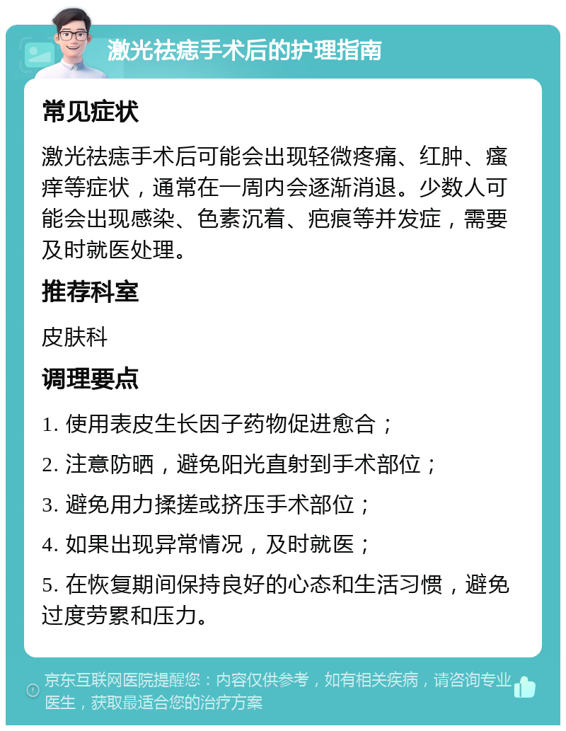 激光祛痣手术后的护理指南 常见症状 激光祛痣手术后可能会出现轻微疼痛、红肿、瘙痒等症状，通常在一周内会逐渐消退。少数人可能会出现感染、色素沉着、疤痕等并发症，需要及时就医处理。 推荐科室 皮肤科 调理要点 1. 使用表皮生长因子药物促进愈合； 2. 注意防晒，避免阳光直射到手术部位； 3. 避免用力揉搓或挤压手术部位； 4. 如果出现异常情况，及时就医； 5. 在恢复期间保持良好的心态和生活习惯，避免过度劳累和压力。