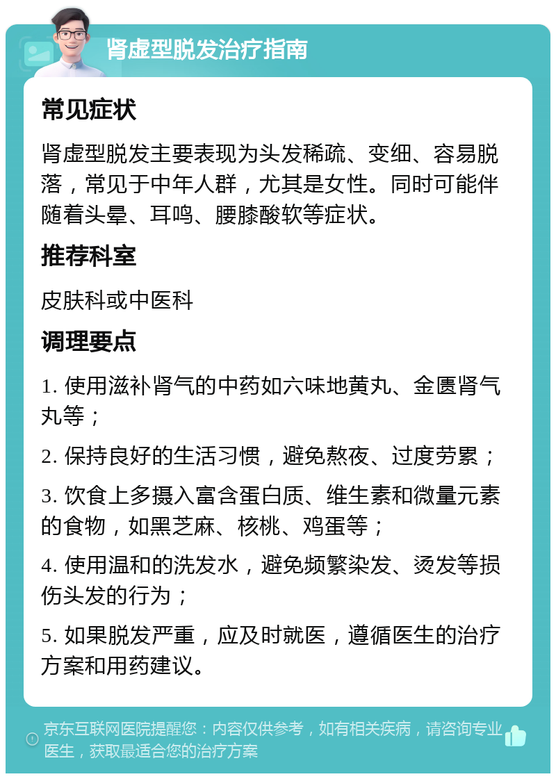 肾虚型脱发治疗指南 常见症状 肾虚型脱发主要表现为头发稀疏、变细、容易脱落，常见于中年人群，尤其是女性。同时可能伴随着头晕、耳鸣、腰膝酸软等症状。 推荐科室 皮肤科或中医科 调理要点 1. 使用滋补肾气的中药如六味地黄丸、金匮肾气丸等； 2. 保持良好的生活习惯，避免熬夜、过度劳累； 3. 饮食上多摄入富含蛋白质、维生素和微量元素的食物，如黑芝麻、核桃、鸡蛋等； 4. 使用温和的洗发水，避免频繁染发、烫发等损伤头发的行为； 5. 如果脱发严重，应及时就医，遵循医生的治疗方案和用药建议。