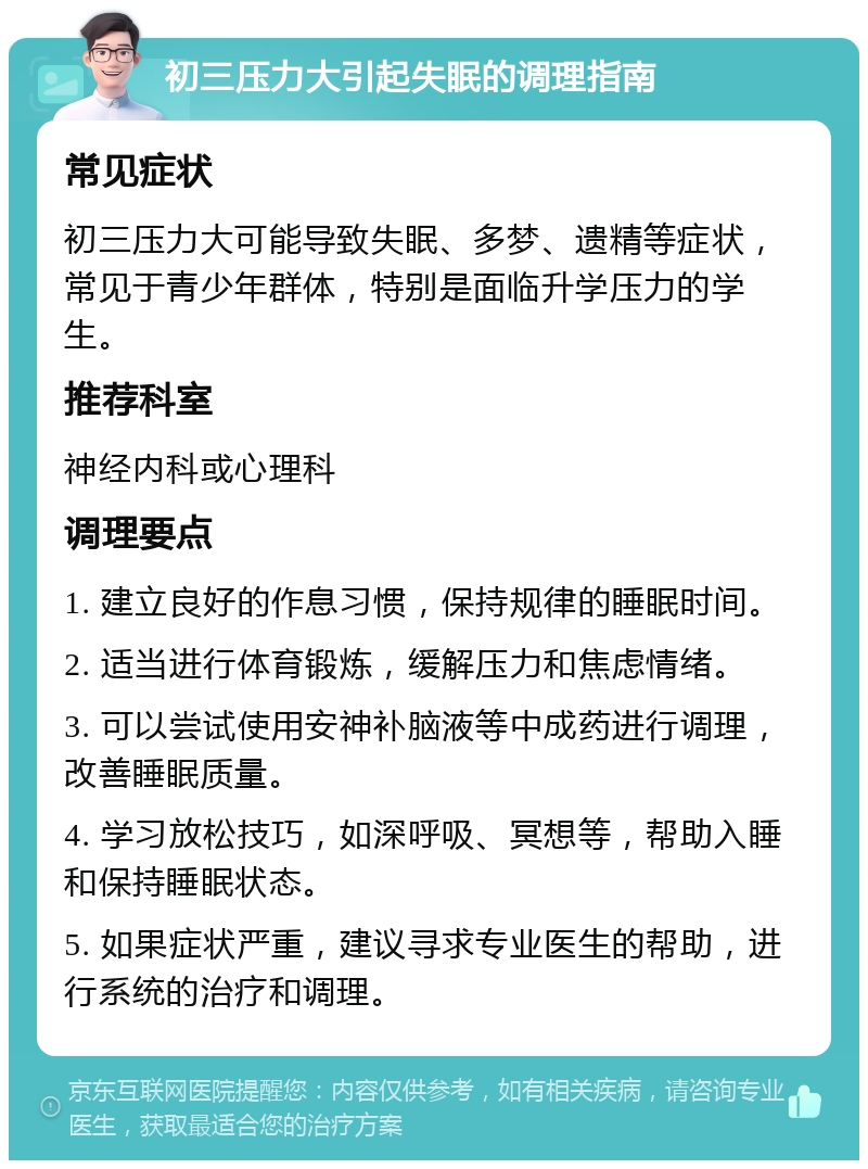 初三压力大引起失眠的调理指南 常见症状 初三压力大可能导致失眠、多梦、遗精等症状，常见于青少年群体，特别是面临升学压力的学生。 推荐科室 神经内科或心理科 调理要点 1. 建立良好的作息习惯，保持规律的睡眠时间。 2. 适当进行体育锻炼，缓解压力和焦虑情绪。 3. 可以尝试使用安神补脑液等中成药进行调理，改善睡眠质量。 4. 学习放松技巧，如深呼吸、冥想等，帮助入睡和保持睡眠状态。 5. 如果症状严重，建议寻求专业医生的帮助，进行系统的治疗和调理。