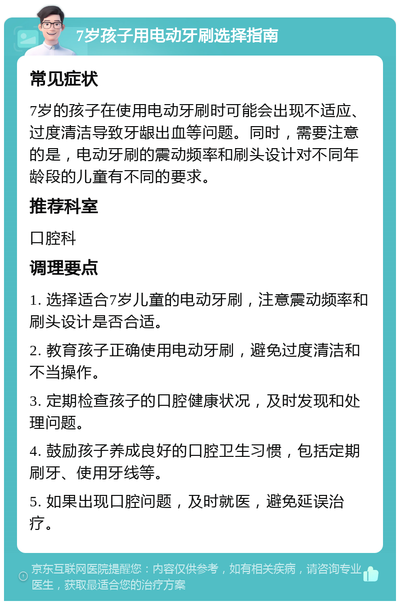 7岁孩子用电动牙刷选择指南 常见症状 7岁的孩子在使用电动牙刷时可能会出现不适应、过度清洁导致牙龈出血等问题。同时，需要注意的是，电动牙刷的震动频率和刷头设计对不同年龄段的儿童有不同的要求。 推荐科室 口腔科 调理要点 1. 选择适合7岁儿童的电动牙刷，注意震动频率和刷头设计是否合适。 2. 教育孩子正确使用电动牙刷，避免过度清洁和不当操作。 3. 定期检查孩子的口腔健康状况，及时发现和处理问题。 4. 鼓励孩子养成良好的口腔卫生习惯，包括定期刷牙、使用牙线等。 5. 如果出现口腔问题，及时就医，避免延误治疗。