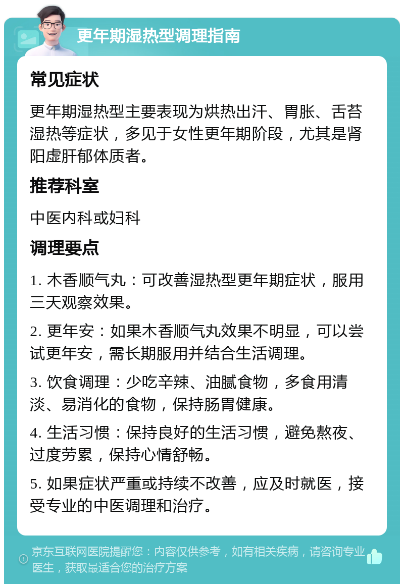 更年期湿热型调理指南 常见症状 更年期湿热型主要表现为烘热出汗、胃胀、舌苔湿热等症状，多见于女性更年期阶段，尤其是肾阳虚肝郁体质者。 推荐科室 中医内科或妇科 调理要点 1. 木香顺气丸：可改善湿热型更年期症状，服用三天观察效果。 2. 更年安：如果木香顺气丸效果不明显，可以尝试更年安，需长期服用并结合生活调理。 3. 饮食调理：少吃辛辣、油腻食物，多食用清淡、易消化的食物，保持肠胃健康。 4. 生活习惯：保持良好的生活习惯，避免熬夜、过度劳累，保持心情舒畅。 5. 如果症状严重或持续不改善，应及时就医，接受专业的中医调理和治疗。