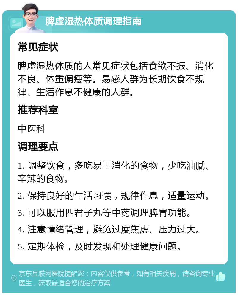 脾虚湿热体质调理指南 常见症状 脾虚湿热体质的人常见症状包括食欲不振、消化不良、体重偏瘦等。易感人群为长期饮食不规律、生活作息不健康的人群。 推荐科室 中医科 调理要点 1. 调整饮食，多吃易于消化的食物，少吃油腻、辛辣的食物。 2. 保持良好的生活习惯，规律作息，适量运动。 3. 可以服用四君子丸等中药调理脾胃功能。 4. 注意情绪管理，避免过度焦虑、压力过大。 5. 定期体检，及时发现和处理健康问题。