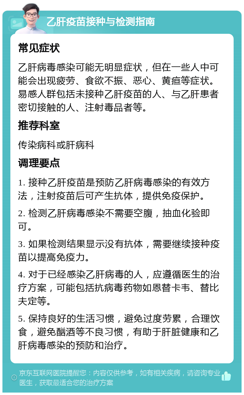 乙肝疫苗接种与检测指南 常见症状 乙肝病毒感染可能无明显症状，但在一些人中可能会出现疲劳、食欲不振、恶心、黄疸等症状。易感人群包括未接种乙肝疫苗的人、与乙肝患者密切接触的人、注射毒品者等。 推荐科室 传染病科或肝病科 调理要点 1. 接种乙肝疫苗是预防乙肝病毒感染的有效方法，注射疫苗后可产生抗体，提供免疫保护。 2. 检测乙肝病毒感染不需要空腹，抽血化验即可。 3. 如果检测结果显示没有抗体，需要继续接种疫苗以提高免疫力。 4. 对于已经感染乙肝病毒的人，应遵循医生的治疗方案，可能包括抗病毒药物如恩替卡韦、替比夫定等。 5. 保持良好的生活习惯，避免过度劳累，合理饮食，避免酗酒等不良习惯，有助于肝脏健康和乙肝病毒感染的预防和治疗。