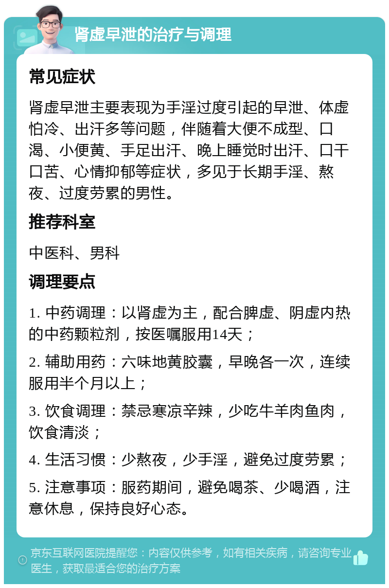 肾虚早泄的治疗与调理 常见症状 肾虚早泄主要表现为手淫过度引起的早泄、体虚怕冷、出汗多等问题，伴随着大便不成型、口渴、小便黄、手足出汗、晚上睡觉时出汗、口干口苦、心情抑郁等症状，多见于长期手淫、熬夜、过度劳累的男性。 推荐科室 中医科、男科 调理要点 1. 中药调理：以肾虚为主，配合脾虚、阴虚内热的中药颗粒剂，按医嘱服用14天； 2. 辅助用药：六味地黄胶囊，早晚各一次，连续服用半个月以上； 3. 饮食调理：禁忌寒凉辛辣，少吃牛羊肉鱼肉，饮食清淡； 4. 生活习惯：少熬夜，少手淫，避免过度劳累； 5. 注意事项：服药期间，避免喝茶、少喝酒，注意休息，保持良好心态。