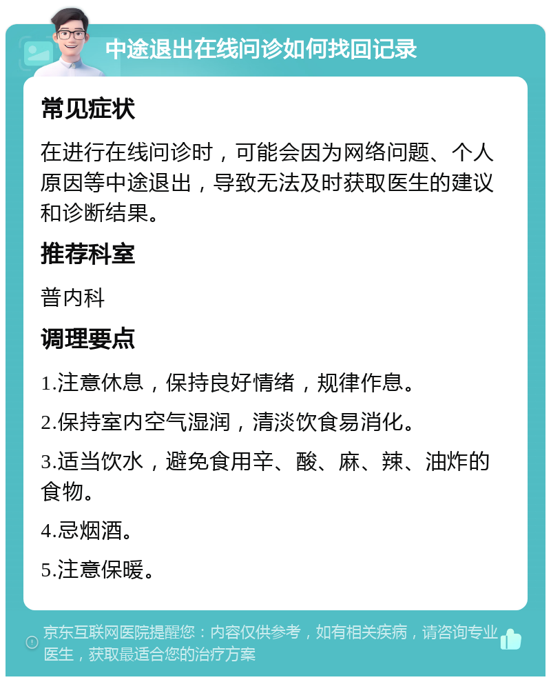 中途退出在线问诊如何找回记录 常见症状 在进行在线问诊时，可能会因为网络问题、个人原因等中途退出，导致无法及时获取医生的建议和诊断结果。 推荐科室 普内科 调理要点 1.注意休息，保持良好情绪，规律作息。 2.保持室内空气湿润，清淡饮食易消化。 3.适当饮水，避免食用辛、酸、麻、辣、油炸的食物。 4.忌烟酒。 5.注意保暖。