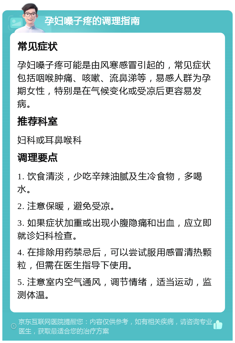 孕妇嗓子疼的调理指南 常见症状 孕妇嗓子疼可能是由风寒感冒引起的，常见症状包括咽喉肿痛、咳嗽、流鼻涕等，易感人群为孕期女性，特别是在气候变化或受凉后更容易发病。 推荐科室 妇科或耳鼻喉科 调理要点 1. 饮食清淡，少吃辛辣油腻及生冷食物，多喝水。 2. 注意保暖，避免受凉。 3. 如果症状加重或出现小腹隐痛和出血，应立即就诊妇科检查。 4. 在排除用药禁忌后，可以尝试服用感冒清热颗粒，但需在医生指导下使用。 5. 注意室内空气通风，调节情绪，适当运动，监测体温。