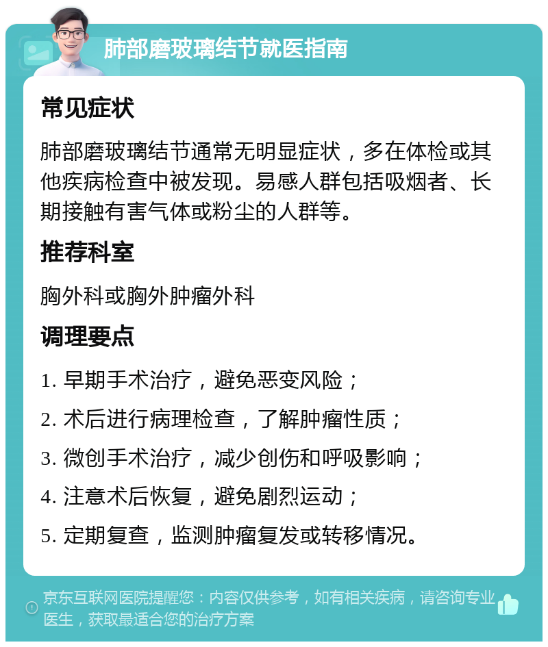 肺部磨玻璃结节就医指南 常见症状 肺部磨玻璃结节通常无明显症状，多在体检或其他疾病检查中被发现。易感人群包括吸烟者、长期接触有害气体或粉尘的人群等。 推荐科室 胸外科或胸外肿瘤外科 调理要点 1. 早期手术治疗，避免恶变风险； 2. 术后进行病理检查，了解肿瘤性质； 3. 微创手术治疗，减少创伤和呼吸影响； 4. 注意术后恢复，避免剧烈运动； 5. 定期复查，监测肿瘤复发或转移情况。