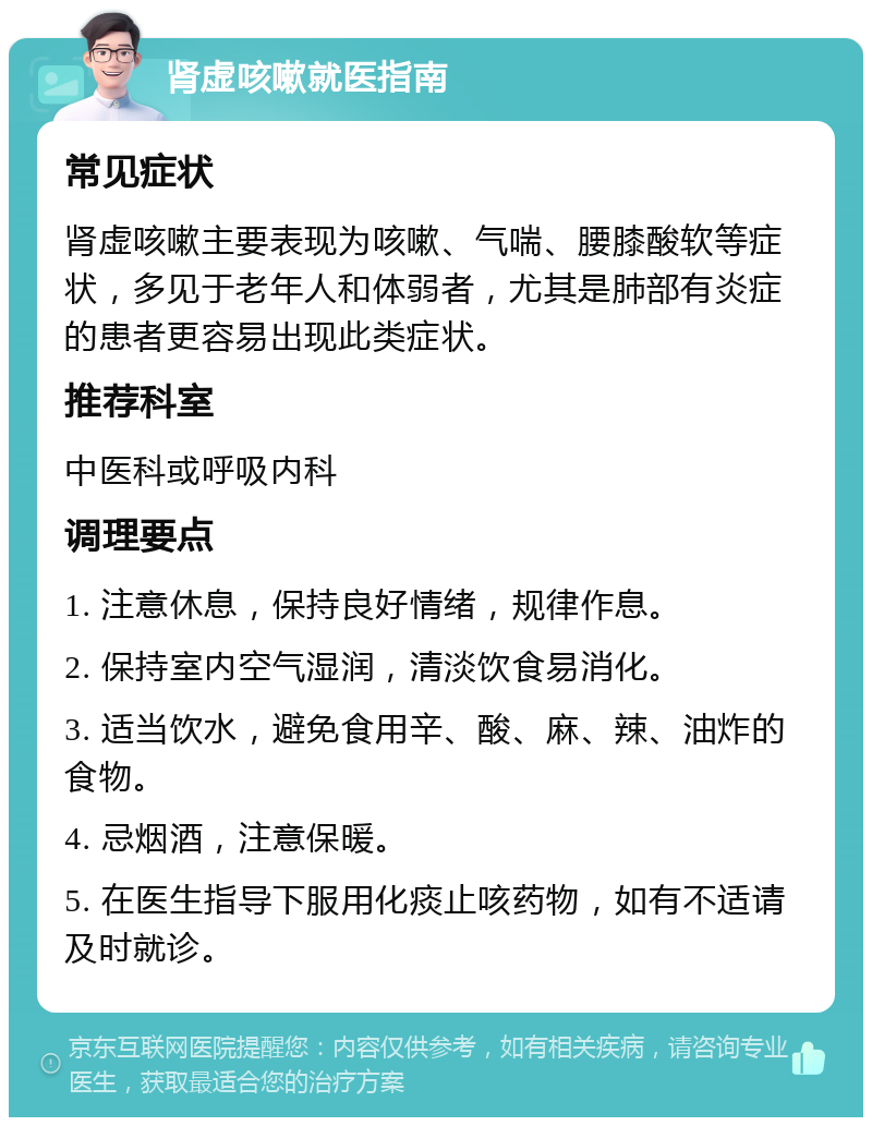 肾虚咳嗽就医指南 常见症状 肾虚咳嗽主要表现为咳嗽、气喘、腰膝酸软等症状，多见于老年人和体弱者，尤其是肺部有炎症的患者更容易出现此类症状。 推荐科室 中医科或呼吸内科 调理要点 1. 注意休息，保持良好情绪，规律作息。 2. 保持室内空气湿润，清淡饮食易消化。 3. 适当饮水，避免食用辛、酸、麻、辣、油炸的食物。 4. 忌烟酒，注意保暖。 5. 在医生指导下服用化痰止咳药物，如有不适请及时就诊。