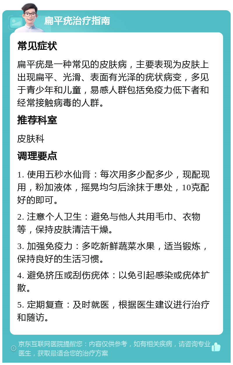 扁平疣治疗指南 常见症状 扁平疣是一种常见的皮肤病，主要表现为皮肤上出现扁平、光滑、表面有光泽的疣状病变，多见于青少年和儿童，易感人群包括免疫力低下者和经常接触病毒的人群。 推荐科室 皮肤科 调理要点 1. 使用五秒水仙膏：每次用多少配多少，现配现用，粉加液体，摇晃均匀后涂抹于患处，10克配好的即可。 2. 注意个人卫生：避免与他人共用毛巾、衣物等，保持皮肤清洁干燥。 3. 加强免疫力：多吃新鲜蔬菜水果，适当锻炼，保持良好的生活习惯。 4. 避免挤压或刮伤疣体：以免引起感染或疣体扩散。 5. 定期复查：及时就医，根据医生建议进行治疗和随访。