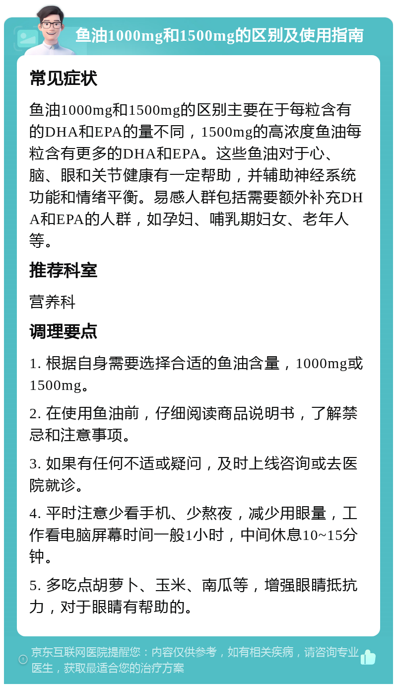 鱼油1000mg和1500mg的区别及使用指南 常见症状 鱼油1000mg和1500mg的区别主要在于每粒含有的DHA和EPA的量不同，1500mg的高浓度鱼油每粒含有更多的DHA和EPA。这些鱼油对于心、脑、眼和关节健康有一定帮助，并辅助神经系统功能和情绪平衡。易感人群包括需要额外补充DHA和EPA的人群，如孕妇、哺乳期妇女、老年人等。 推荐科室 营养科 调理要点 1. 根据自身需要选择合适的鱼油含量，1000mg或1500mg。 2. 在使用鱼油前，仔细阅读商品说明书，了解禁忌和注意事项。 3. 如果有任何不适或疑问，及时上线咨询或去医院就诊。 4. 平时注意少看手机、少熬夜，减少用眼量，工作看电脑屏幕时间一般1小时，中间休息10~15分钟。 5. 多吃点胡萝卜、玉米、南瓜等，增强眼睛抵抗力，对于眼睛有帮助的。