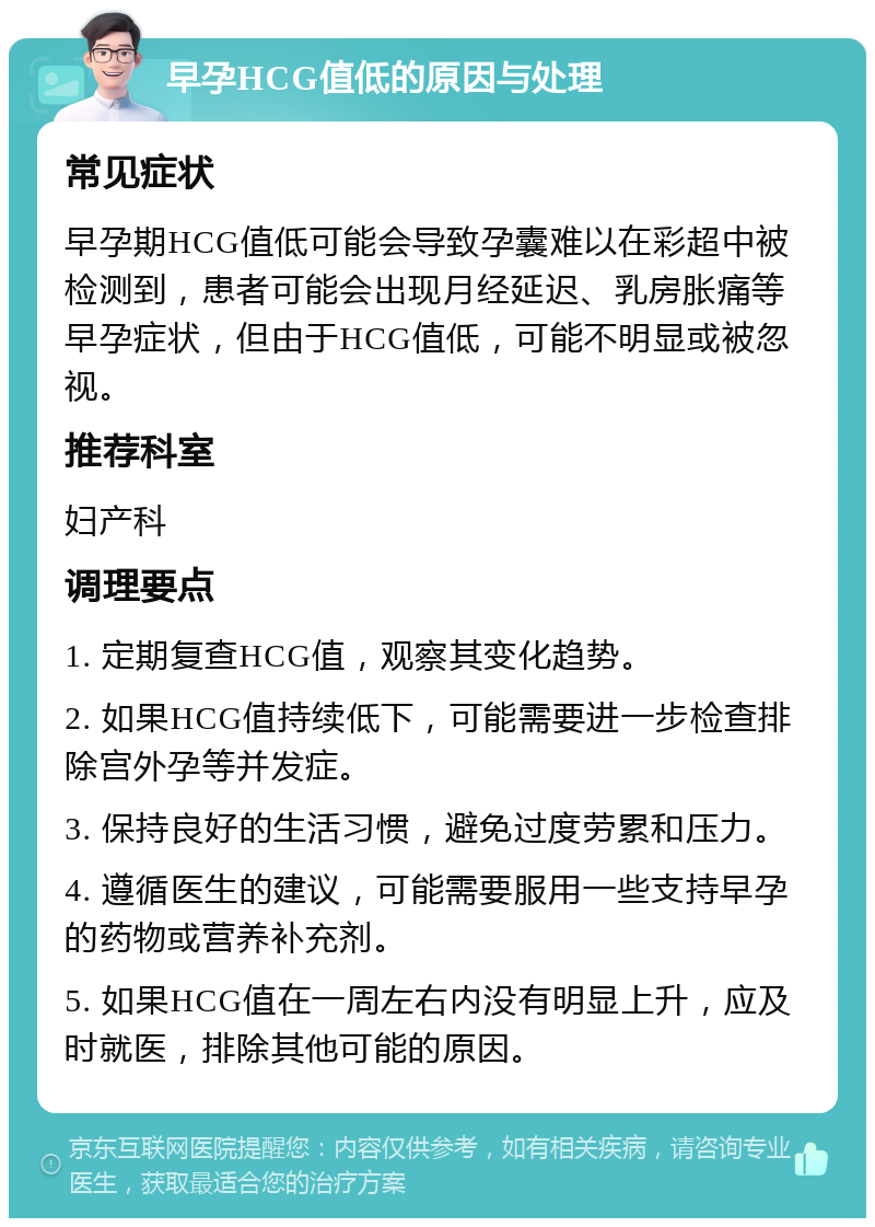 早孕HCG值低的原因与处理 常见症状 早孕期HCG值低可能会导致孕囊难以在彩超中被检测到，患者可能会出现月经延迟、乳房胀痛等早孕症状，但由于HCG值低，可能不明显或被忽视。 推荐科室 妇产科 调理要点 1. 定期复查HCG值，观察其变化趋势。 2. 如果HCG值持续低下，可能需要进一步检查排除宫外孕等并发症。 3. 保持良好的生活习惯，避免过度劳累和压力。 4. 遵循医生的建议，可能需要服用一些支持早孕的药物或营养补充剂。 5. 如果HCG值在一周左右内没有明显上升，应及时就医，排除其他可能的原因。