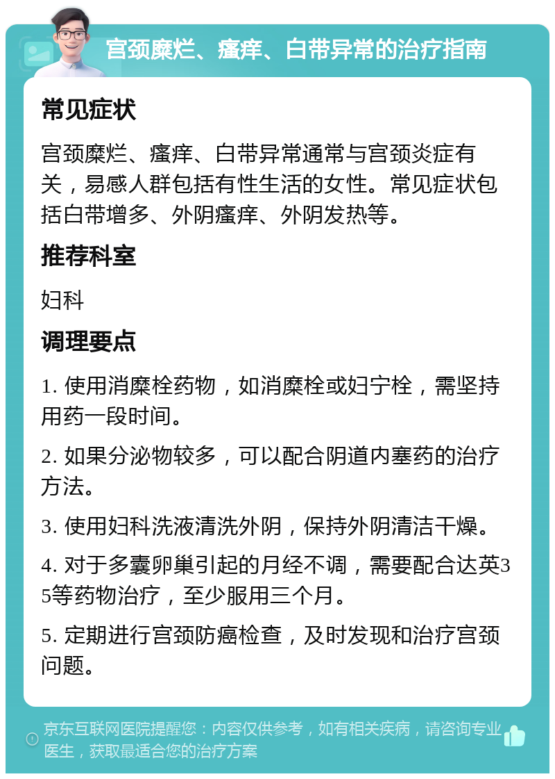 宫颈糜烂、瘙痒、白带异常的治疗指南 常见症状 宫颈糜烂、瘙痒、白带异常通常与宫颈炎症有关，易感人群包括有性生活的女性。常见症状包括白带增多、外阴瘙痒、外阴发热等。 推荐科室 妇科 调理要点 1. 使用消糜栓药物，如消糜栓或妇宁栓，需坚持用药一段时间。 2. 如果分泌物较多，可以配合阴道内塞药的治疗方法。 3. 使用妇科洗液清洗外阴，保持外阴清洁干燥。 4. 对于多囊卵巢引起的月经不调，需要配合达英35等药物治疗，至少服用三个月。 5. 定期进行宫颈防癌检查，及时发现和治疗宫颈问题。