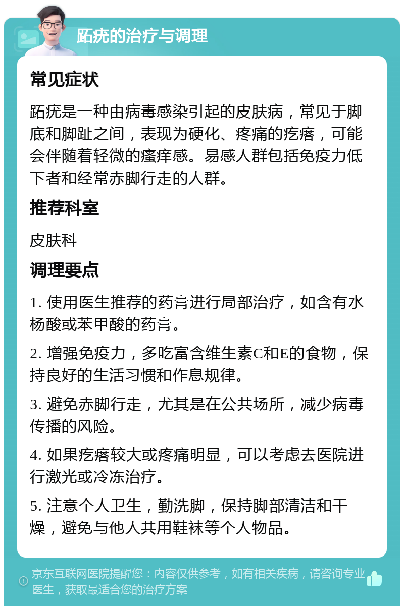 跖疣的治疗与调理 常见症状 跖疣是一种由病毒感染引起的皮肤病，常见于脚底和脚趾之间，表现为硬化、疼痛的疙瘩，可能会伴随着轻微的瘙痒感。易感人群包括免疫力低下者和经常赤脚行走的人群。 推荐科室 皮肤科 调理要点 1. 使用医生推荐的药膏进行局部治疗，如含有水杨酸或苯甲酸的药膏。 2. 增强免疫力，多吃富含维生素C和E的食物，保持良好的生活习惯和作息规律。 3. 避免赤脚行走，尤其是在公共场所，减少病毒传播的风险。 4. 如果疙瘩较大或疼痛明显，可以考虑去医院进行激光或冷冻治疗。 5. 注意个人卫生，勤洗脚，保持脚部清洁和干燥，避免与他人共用鞋袜等个人物品。