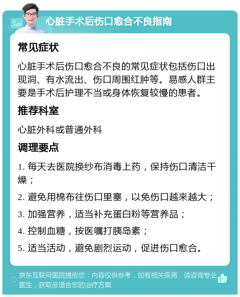 心脏手术后伤口愈合不良指南 常见症状 心脏手术后伤口愈合不良的常见症状包括伤口出现洞、有水流出、伤口周围红肿等。易感人群主要是手术后护理不当或身体恢复较慢的患者。 推荐科室 心脏外科或普通外科 调理要点 1. 每天去医院换纱布消毒上药，保持伤口清洁干燥； 2. 避免用棉布往伤口里塞，以免伤口越来越大； 3. 加强营养，适当补充蛋白粉等营养品； 4. 控制血糖，按医嘱打胰岛素； 5. 适当活动，避免剧烈运动，促进伤口愈合。