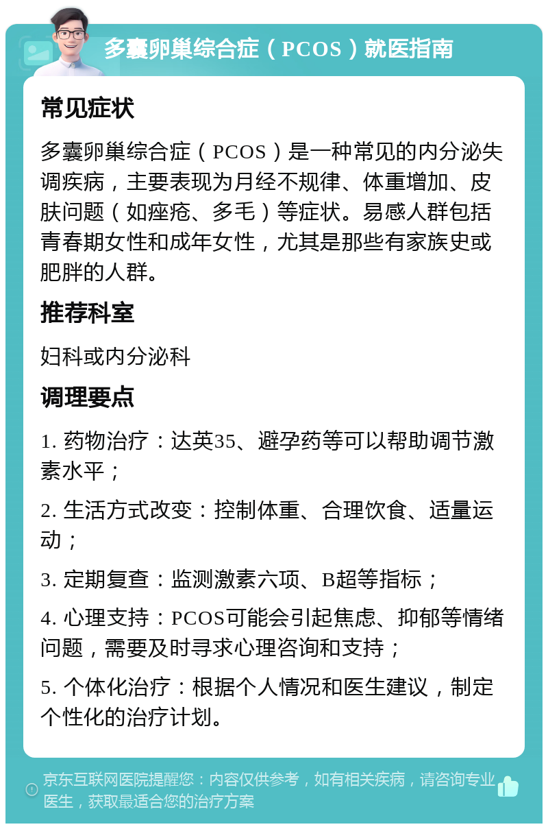 多囊卵巢综合症（PCOS）就医指南 常见症状 多囊卵巢综合症（PCOS）是一种常见的内分泌失调疾病，主要表现为月经不规律、体重增加、皮肤问题（如痤疮、多毛）等症状。易感人群包括青春期女性和成年女性，尤其是那些有家族史或肥胖的人群。 推荐科室 妇科或内分泌科 调理要点 1. 药物治疗：达英35、避孕药等可以帮助调节激素水平； 2. 生活方式改变：控制体重、合理饮食、适量运动； 3. 定期复查：监测激素六项、B超等指标； 4. 心理支持：PCOS可能会引起焦虑、抑郁等情绪问题，需要及时寻求心理咨询和支持； 5. 个体化治疗：根据个人情况和医生建议，制定个性化的治疗计划。