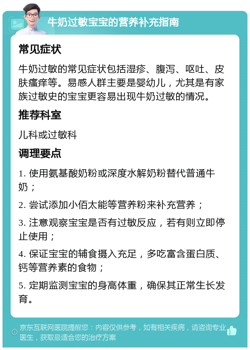 牛奶过敏宝宝的营养补充指南 常见症状 牛奶过敏的常见症状包括湿疹、腹泻、呕吐、皮肤瘙痒等。易感人群主要是婴幼儿，尤其是有家族过敏史的宝宝更容易出现牛奶过敏的情况。 推荐科室 儿科或过敏科 调理要点 1. 使用氨基酸奶粉或深度水解奶粉替代普通牛奶； 2. 尝试添加小佰太能等营养粉来补充营养； 3. 注意观察宝宝是否有过敏反应，若有则立即停止使用； 4. 保证宝宝的辅食摄入充足，多吃富含蛋白质、钙等营养素的食物； 5. 定期监测宝宝的身高体重，确保其正常生长发育。